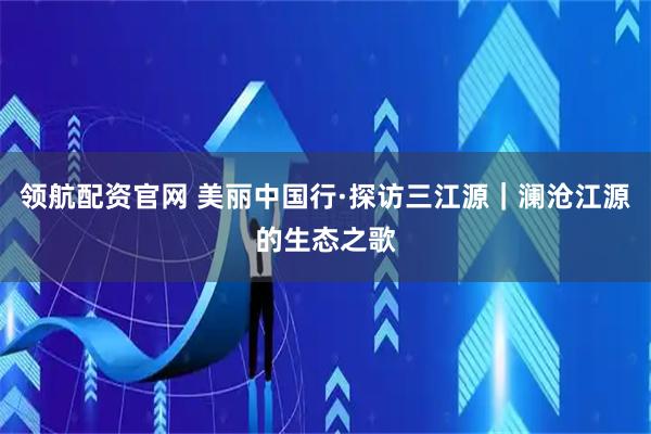 领航配资官网 美丽中国行·探访三江源｜澜沧江源的生态之歌