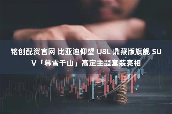 铭创配资官网 比亚迪仰望 U8L 鼎藏版旗舰 SUV「暮雪千山」高定主题套装亮相