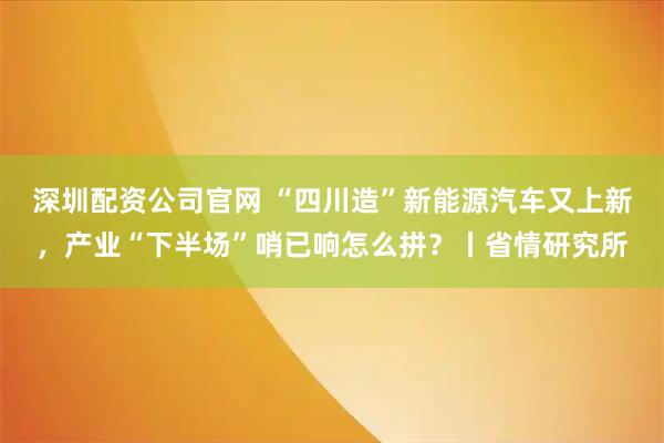 深圳配资公司官网 “四川造”新能源汽车又上新，产业“下半场”哨已响怎么拼？丨省情研究所